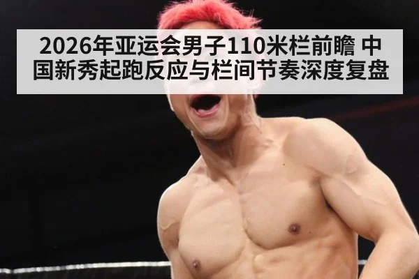 2026年亚运会男子110米栏前瞻 中国新秀起跑反应与栏间节奏深度复盘