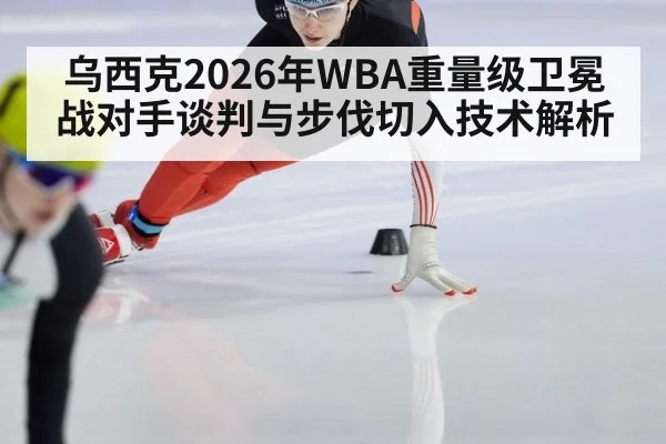 乌西克2026年WBA重量级卫冕战对手谈判与步伐切入技术解析